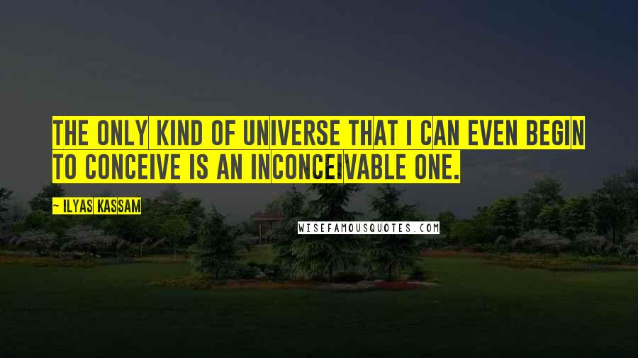 Ilyas Kassam Quotes: The only kind of universe that I can even begin to conceive is an inconceivable one.