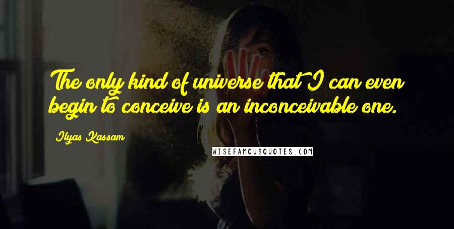 Ilyas Kassam Quotes: The only kind of universe that I can even begin to conceive is an inconceivable one.