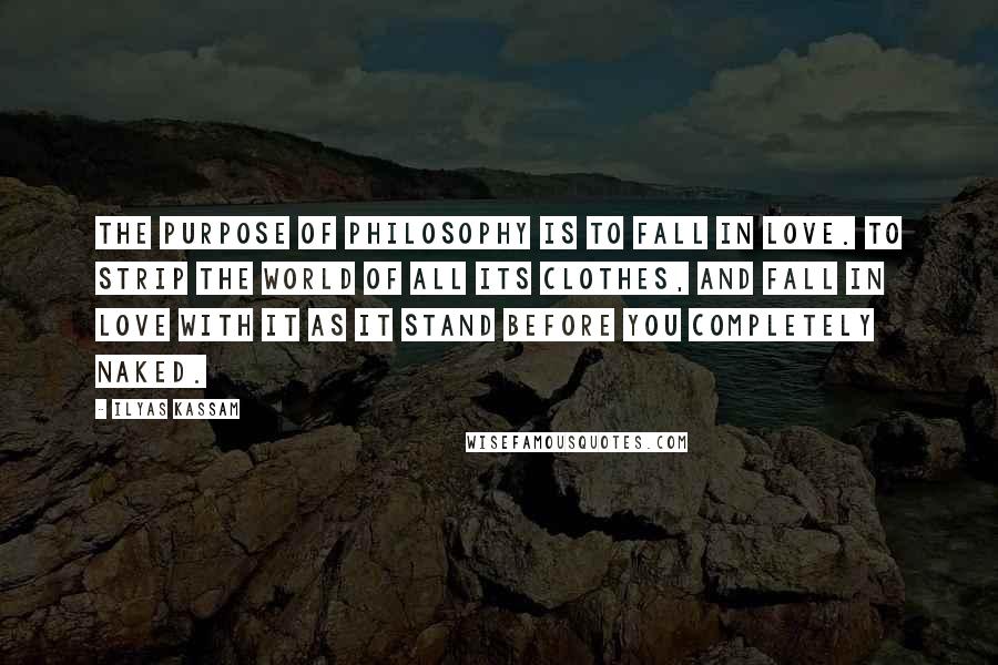 Ilyas Kassam Quotes: The Purpose of Philosophy is to fall in Love. To strip the world of all its clothes, and fall in Love with it as it stand before you completely naked.