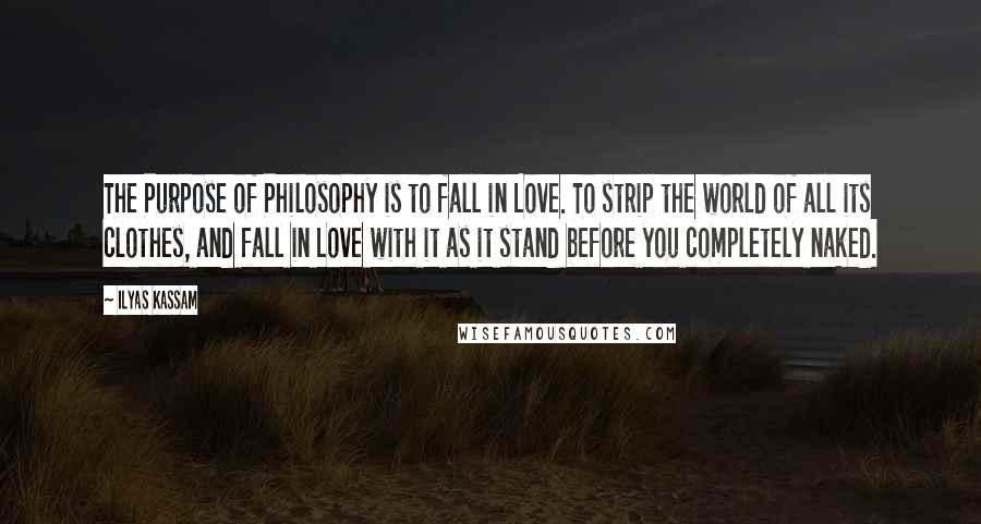 Ilyas Kassam Quotes: The Purpose of Philosophy is to fall in Love. To strip the world of all its clothes, and fall in Love with it as it stand before you completely naked.