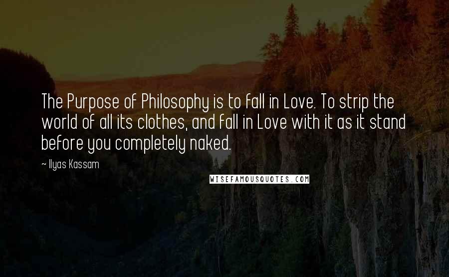 Ilyas Kassam Quotes: The Purpose of Philosophy is to fall in Love. To strip the world of all its clothes, and fall in Love with it as it stand before you completely naked.