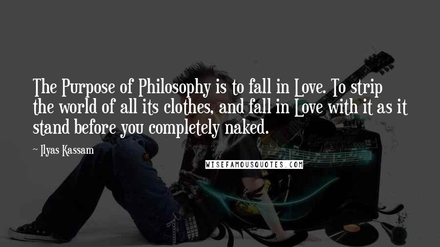 Ilyas Kassam Quotes: The Purpose of Philosophy is to fall in Love. To strip the world of all its clothes, and fall in Love with it as it stand before you completely naked.