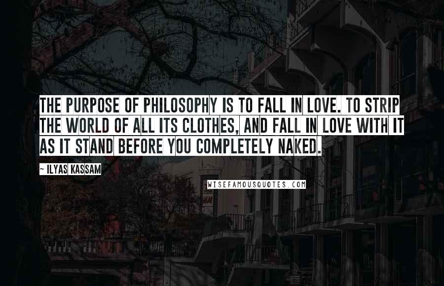 Ilyas Kassam Quotes: The Purpose of Philosophy is to fall in Love. To strip the world of all its clothes, and fall in Love with it as it stand before you completely naked.