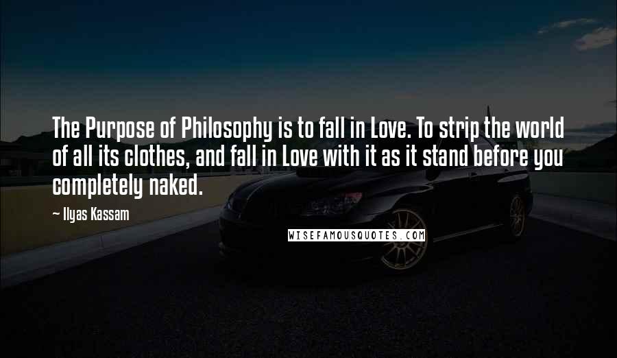 Ilyas Kassam Quotes: The Purpose of Philosophy is to fall in Love. To strip the world of all its clothes, and fall in Love with it as it stand before you completely naked.