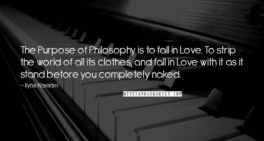 Ilyas Kassam Quotes: The Purpose of Philosophy is to fall in Love. To strip the world of all its clothes, and fall in Love with it as it stand before you completely naked.