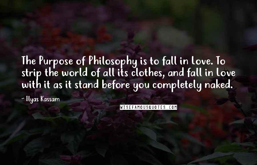 Ilyas Kassam Quotes: The Purpose of Philosophy is to fall in Love. To strip the world of all its clothes, and fall in Love with it as it stand before you completely naked.