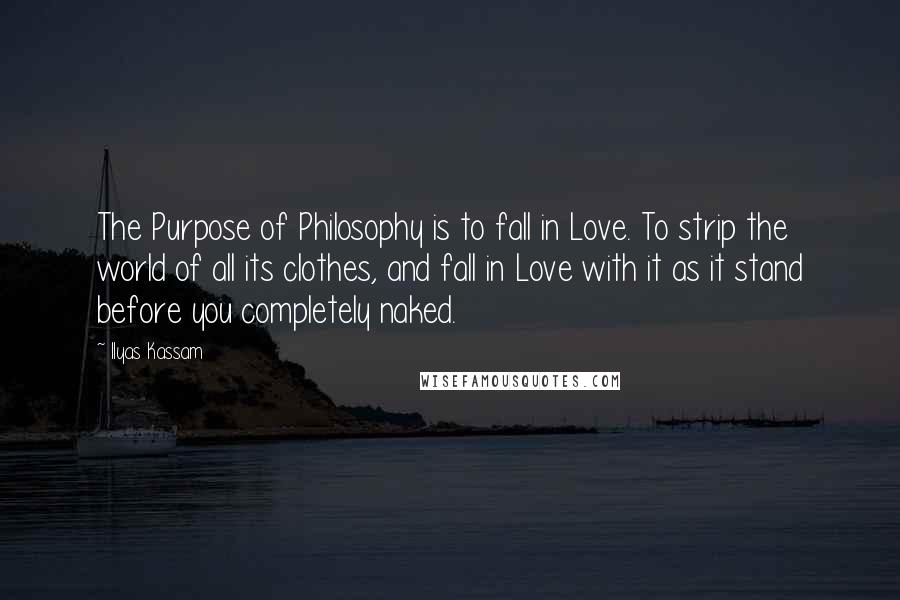 Ilyas Kassam Quotes: The Purpose of Philosophy is to fall in Love. To strip the world of all its clothes, and fall in Love with it as it stand before you completely naked.