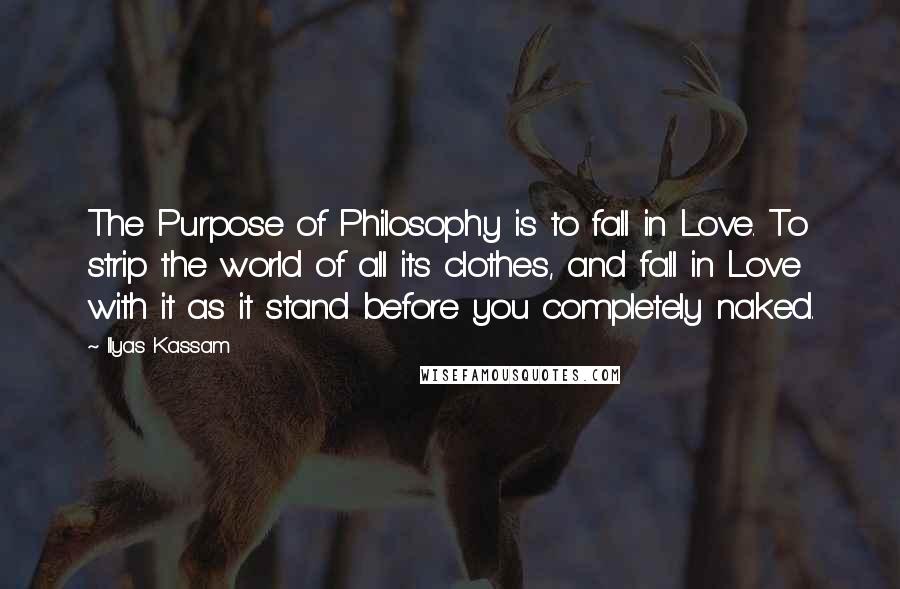 Ilyas Kassam Quotes: The Purpose of Philosophy is to fall in Love. To strip the world of all its clothes, and fall in Love with it as it stand before you completely naked.