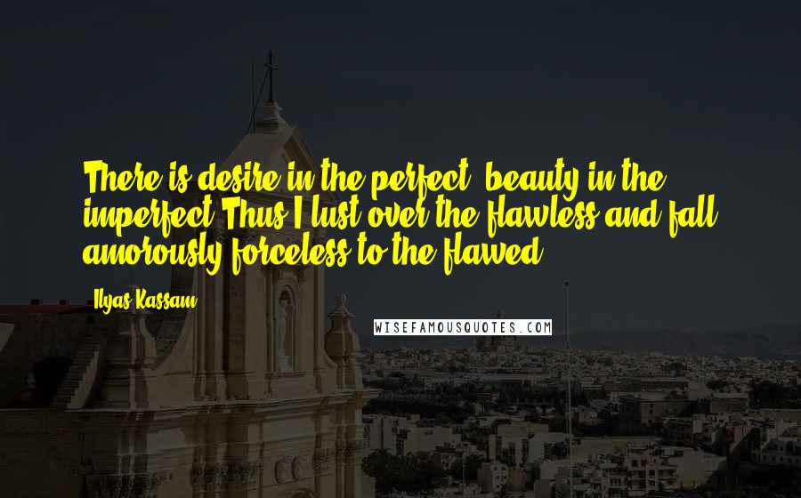 Ilyas Kassam Quotes: There is desire in the perfect, beauty in the imperfect.Thus I lust over the flawless,and fall amorously forceless to the flawed.