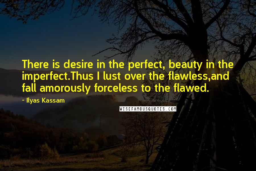Ilyas Kassam Quotes: There is desire in the perfect, beauty in the imperfect.Thus I lust over the flawless,and fall amorously forceless to the flawed.