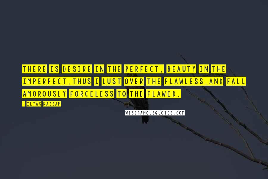 Ilyas Kassam Quotes: There is desire in the perfect, beauty in the imperfect.Thus I lust over the flawless,and fall amorously forceless to the flawed.