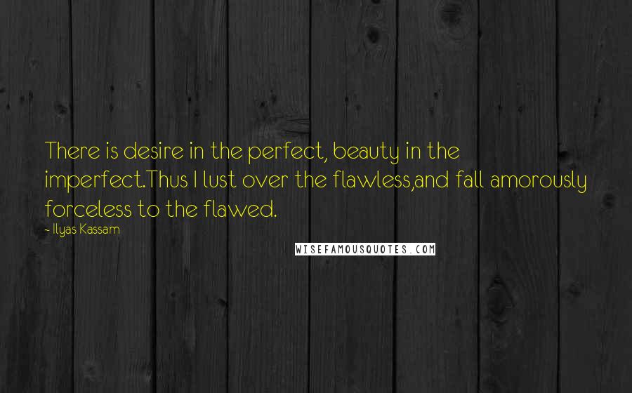 Ilyas Kassam Quotes: There is desire in the perfect, beauty in the imperfect.Thus I lust over the flawless,and fall amorously forceless to the flawed.