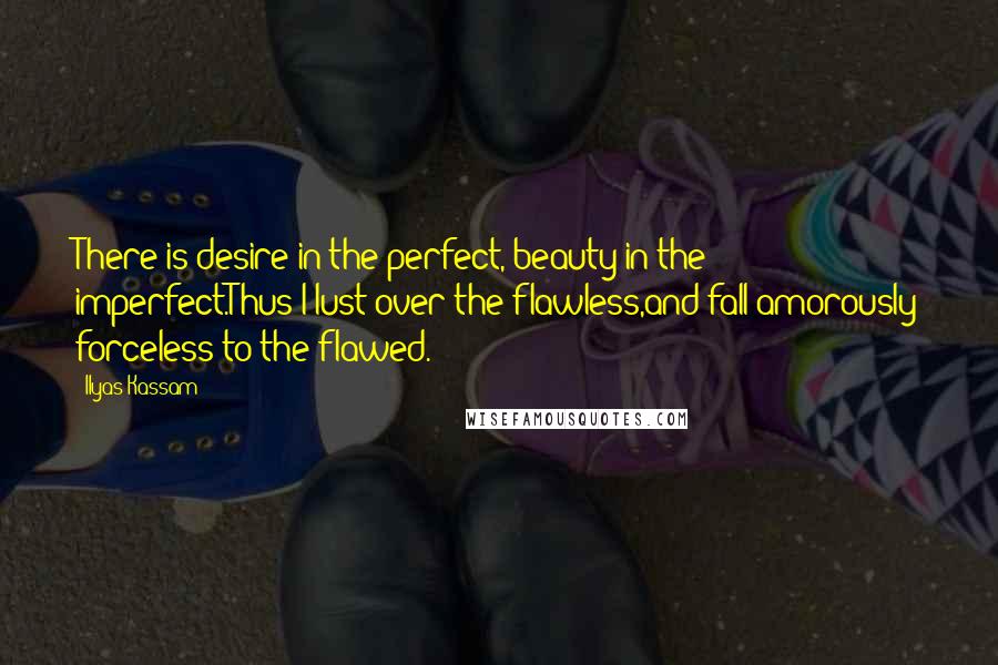 Ilyas Kassam Quotes: There is desire in the perfect, beauty in the imperfect.Thus I lust over the flawless,and fall amorously forceless to the flawed.