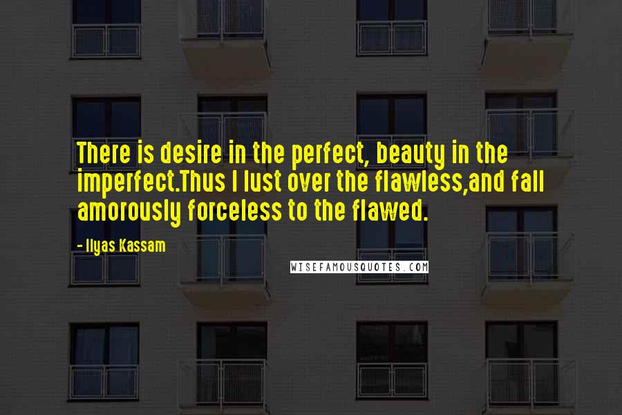 Ilyas Kassam Quotes: There is desire in the perfect, beauty in the imperfect.Thus I lust over the flawless,and fall amorously forceless to the flawed.