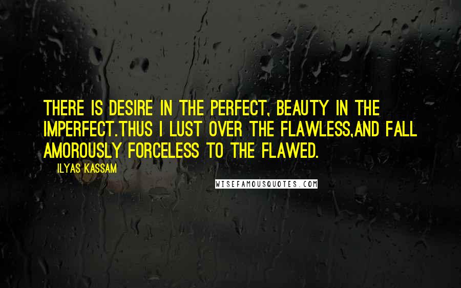 Ilyas Kassam Quotes: There is desire in the perfect, beauty in the imperfect.Thus I lust over the flawless,and fall amorously forceless to the flawed.