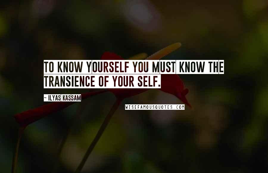 Ilyas Kassam Quotes: To know yourself you must know the transience of your self.