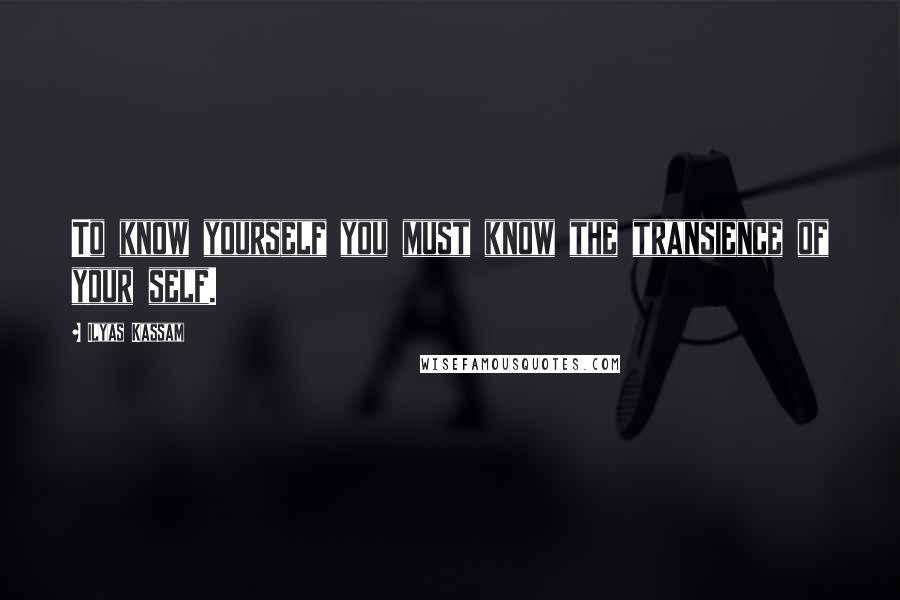 Ilyas Kassam Quotes: To know yourself you must know the transience of your self.
