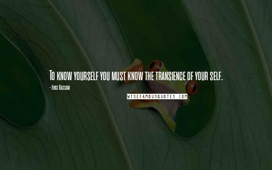 Ilyas Kassam Quotes: To know yourself you must know the transience of your self.