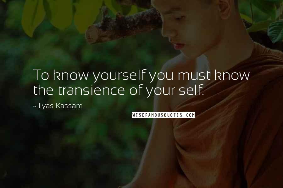 Ilyas Kassam Quotes: To know yourself you must know the transience of your self.