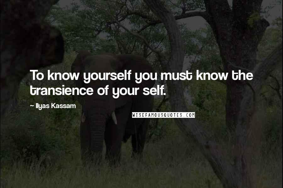 Ilyas Kassam Quotes: To know yourself you must know the transience of your self.