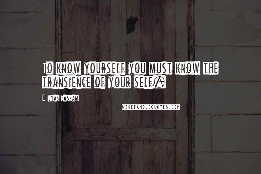 Ilyas Kassam Quotes: To know yourself you must know the transience of your self.