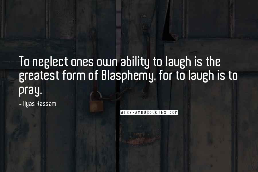 Ilyas Kassam Quotes: To neglect ones own ability to laugh is the greatest form of Blasphemy, for to laugh is to pray.