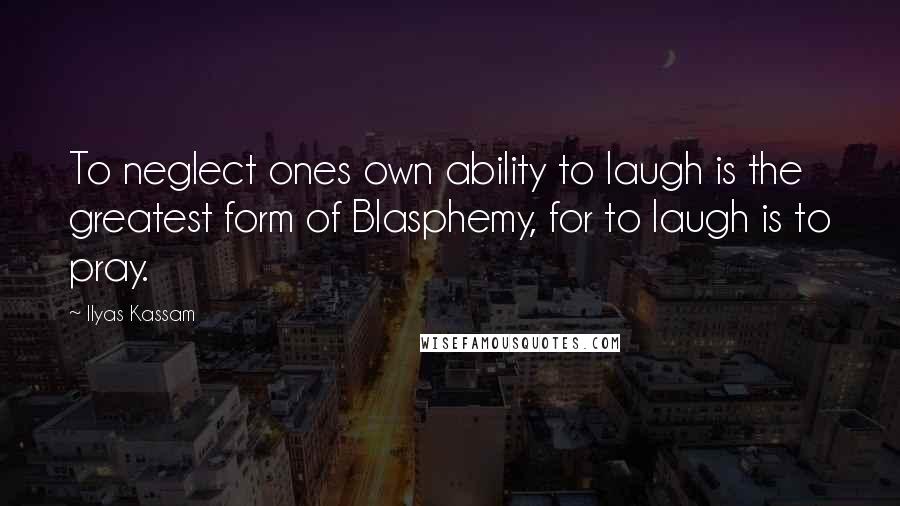 Ilyas Kassam Quotes: To neglect ones own ability to laugh is the greatest form of Blasphemy, for to laugh is to pray.