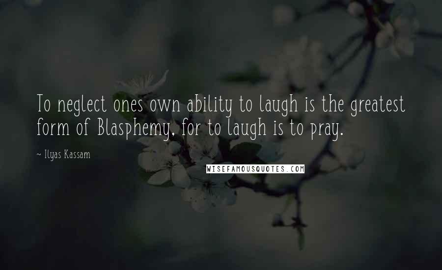 Ilyas Kassam Quotes: To neglect ones own ability to laugh is the greatest form of Blasphemy, for to laugh is to pray.