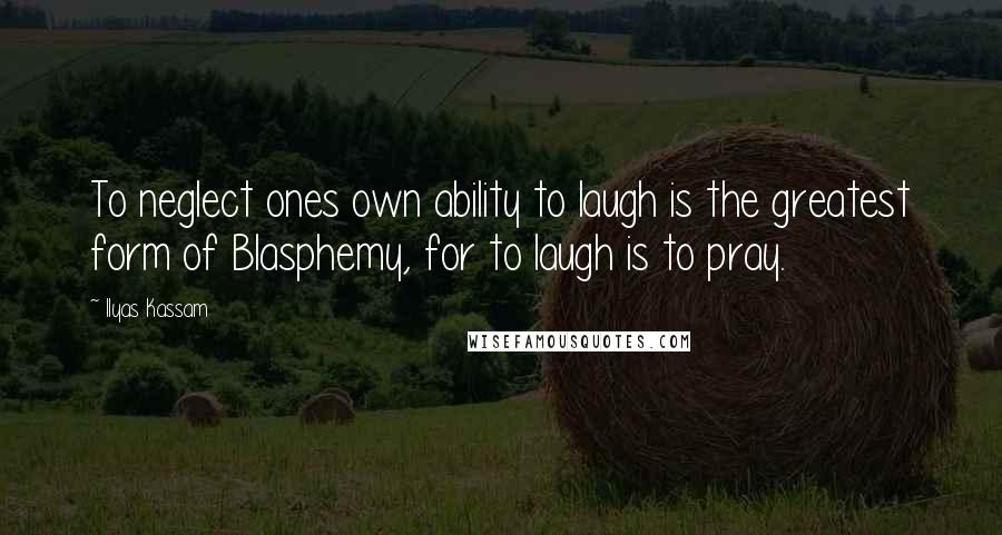 Ilyas Kassam Quotes: To neglect ones own ability to laugh is the greatest form of Blasphemy, for to laugh is to pray.