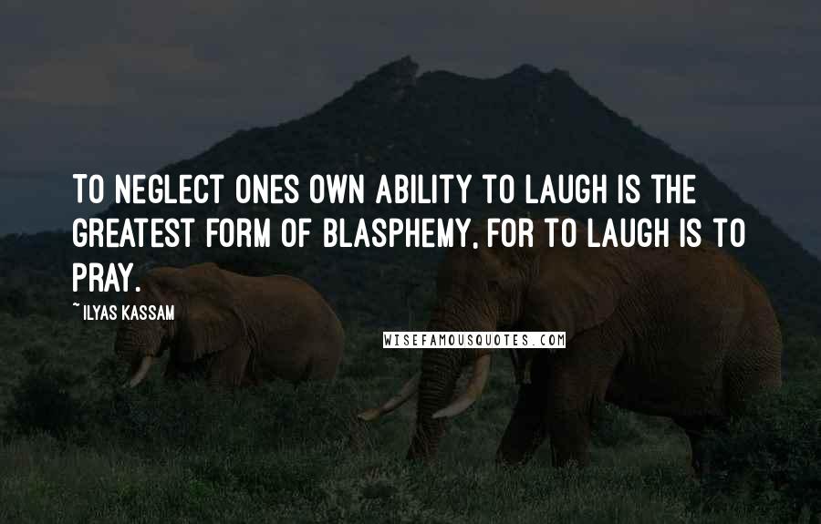 Ilyas Kassam Quotes: To neglect ones own ability to laugh is the greatest form of Blasphemy, for to laugh is to pray.