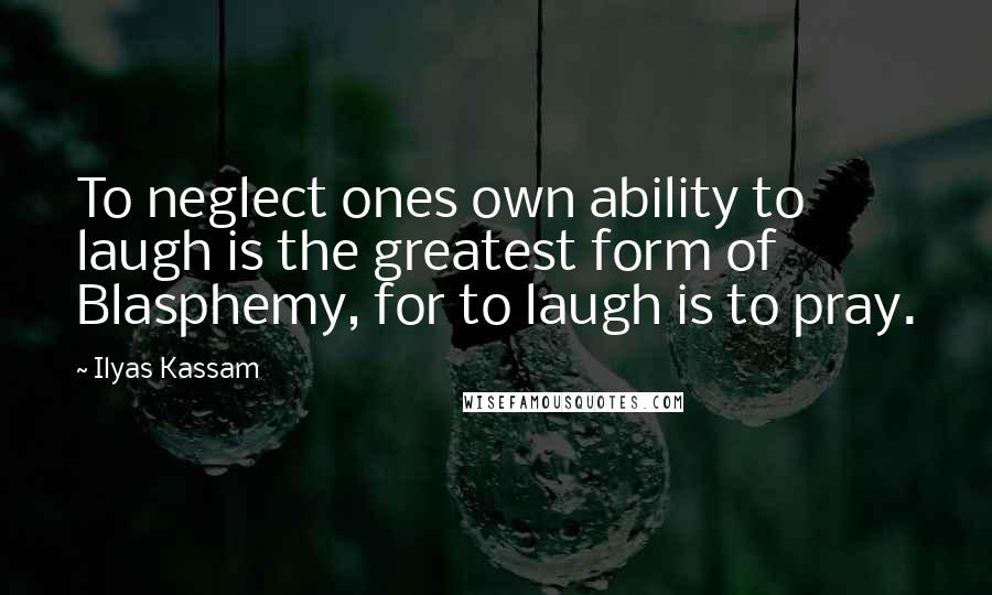 Ilyas Kassam Quotes: To neglect ones own ability to laugh is the greatest form of Blasphemy, for to laugh is to pray.