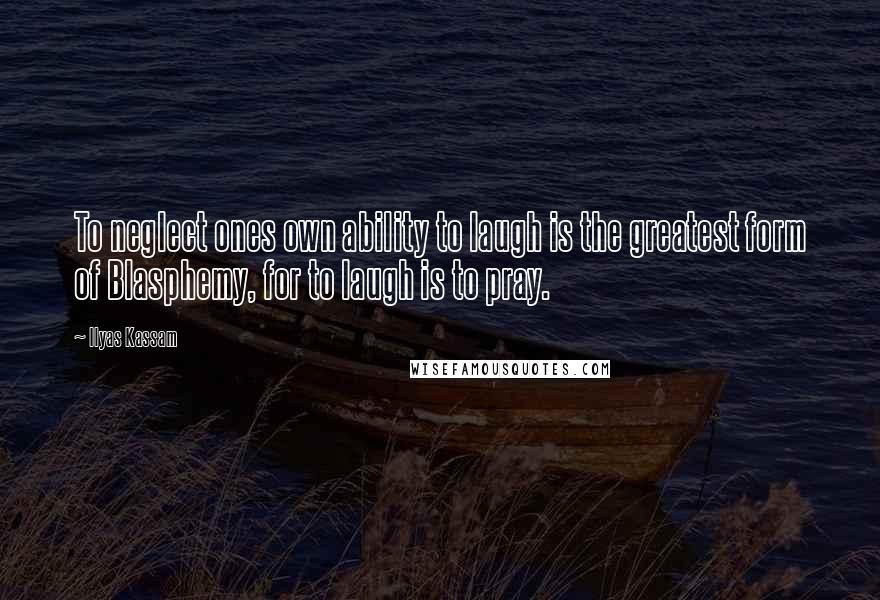 Ilyas Kassam Quotes: To neglect ones own ability to laugh is the greatest form of Blasphemy, for to laugh is to pray.