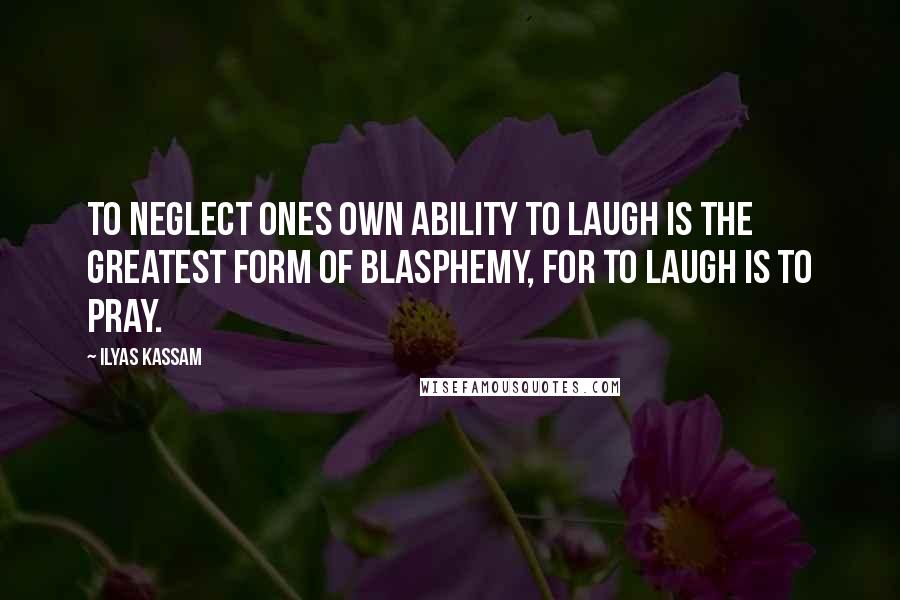 Ilyas Kassam Quotes: To neglect ones own ability to laugh is the greatest form of Blasphemy, for to laugh is to pray.