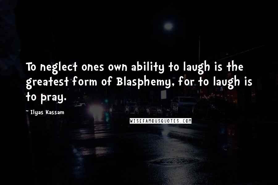 Ilyas Kassam Quotes: To neglect ones own ability to laugh is the greatest form of Blasphemy, for to laugh is to pray.