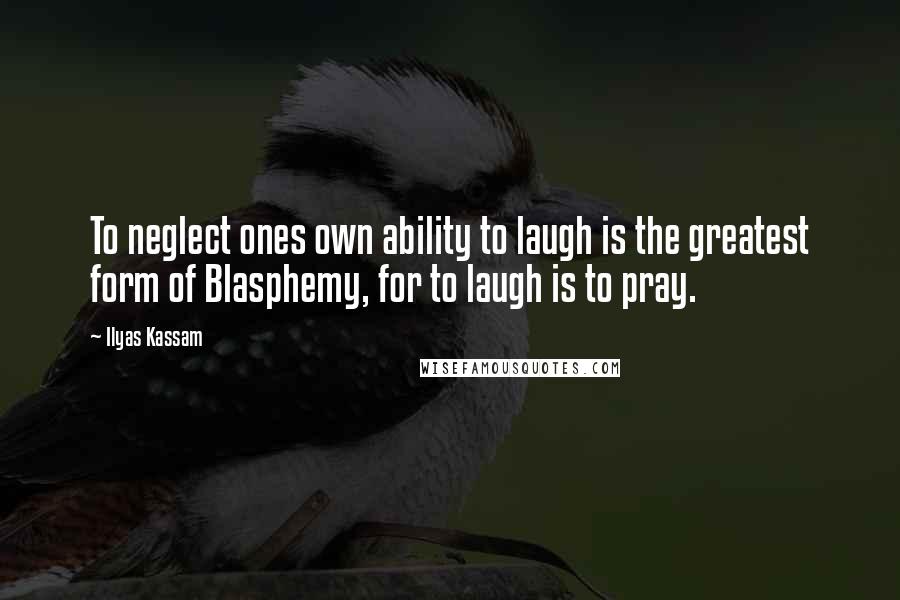Ilyas Kassam Quotes: To neglect ones own ability to laugh is the greatest form of Blasphemy, for to laugh is to pray.