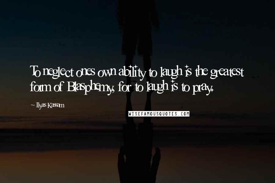 Ilyas Kassam Quotes: To neglect ones own ability to laugh is the greatest form of Blasphemy, for to laugh is to pray.