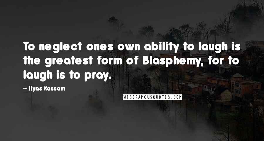 Ilyas Kassam Quotes: To neglect ones own ability to laugh is the greatest form of Blasphemy, for to laugh is to pray.