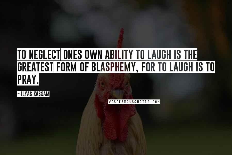 Ilyas Kassam Quotes: To neglect ones own ability to laugh is the greatest form of Blasphemy, for to laugh is to pray.