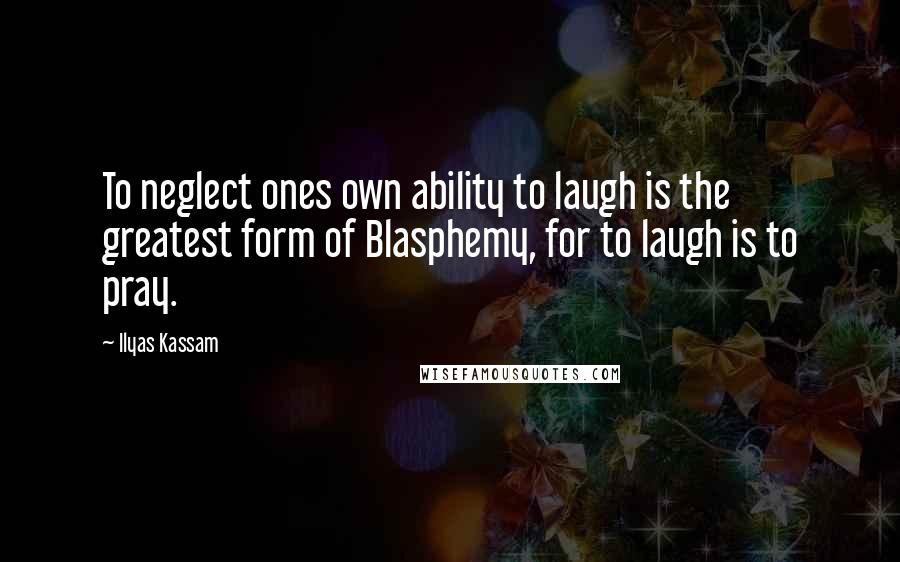 Ilyas Kassam Quotes: To neglect ones own ability to laugh is the greatest form of Blasphemy, for to laugh is to pray.