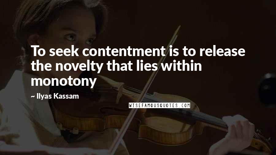 Ilyas Kassam Quotes: To seek contentment is to release the novelty that lies within monotony