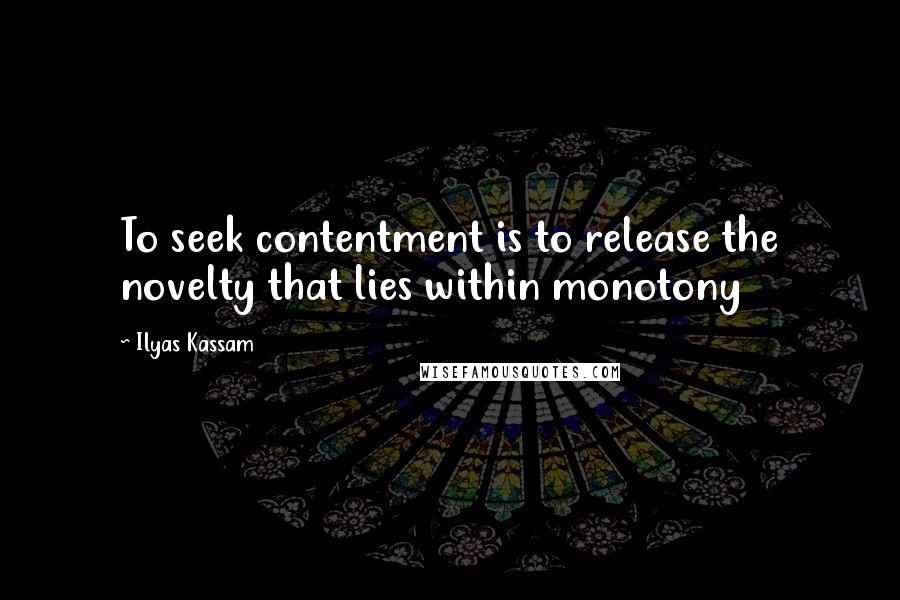 Ilyas Kassam Quotes: To seek contentment is to release the novelty that lies within monotony