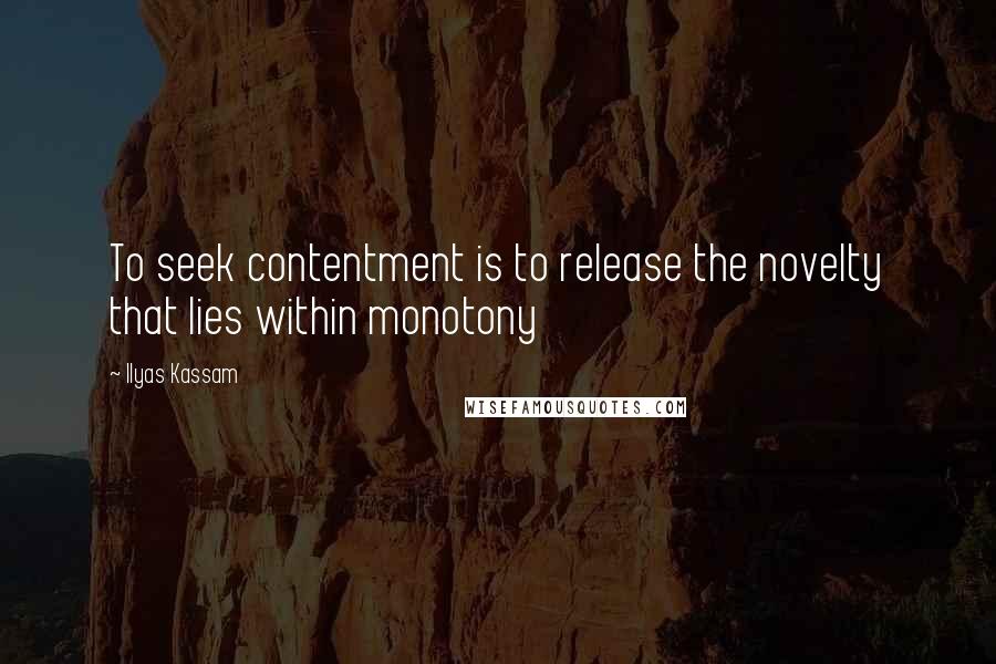 Ilyas Kassam Quotes: To seek contentment is to release the novelty that lies within monotony