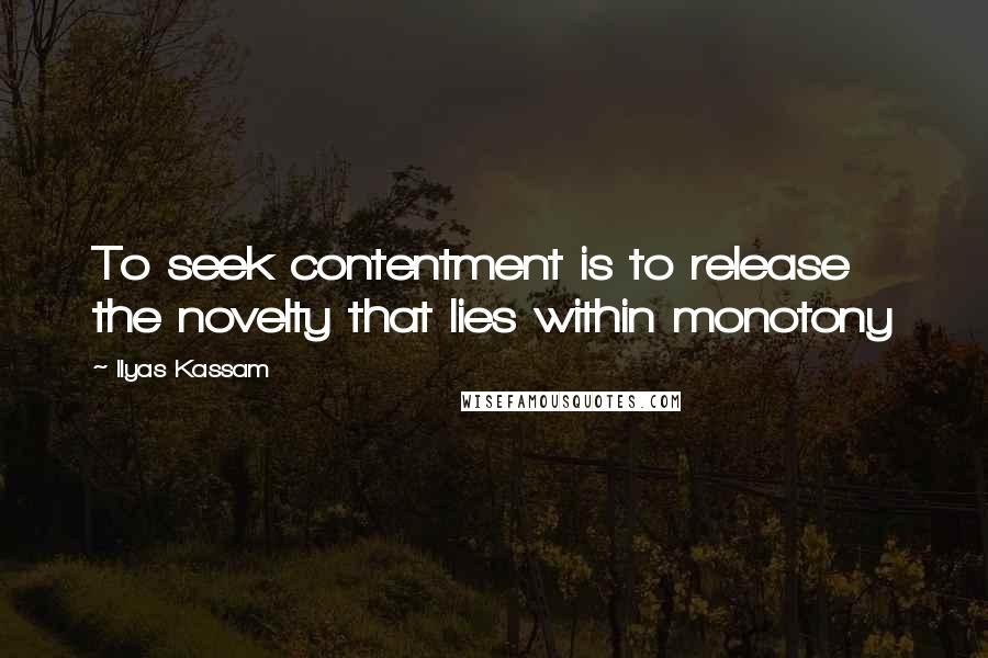 Ilyas Kassam Quotes: To seek contentment is to release the novelty that lies within monotony