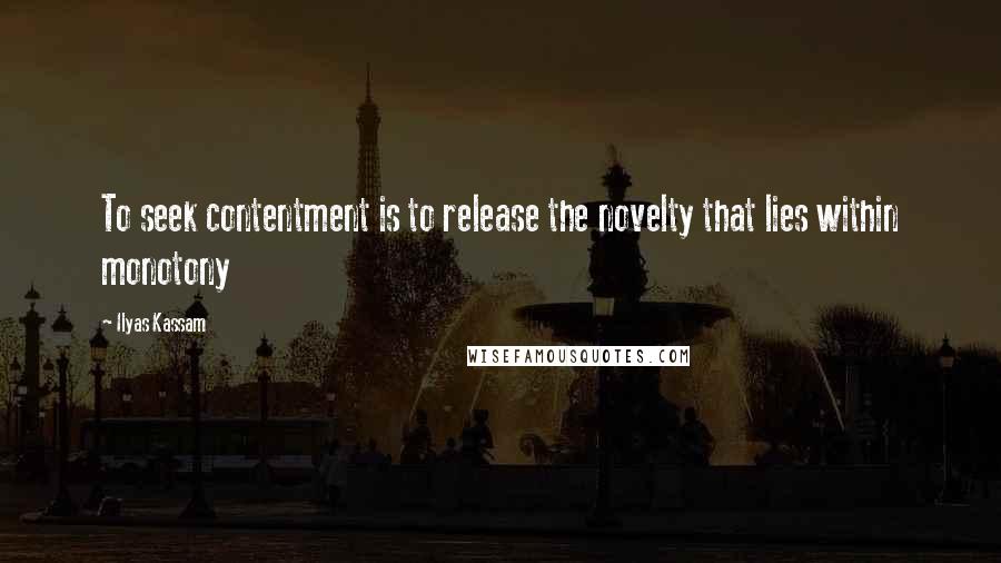 Ilyas Kassam Quotes: To seek contentment is to release the novelty that lies within monotony