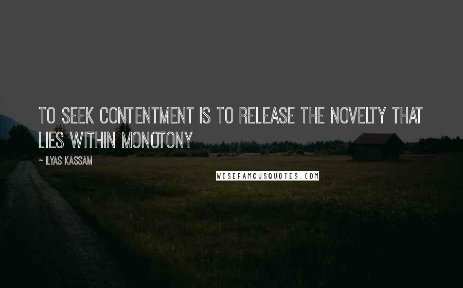 Ilyas Kassam Quotes: To seek contentment is to release the novelty that lies within monotony