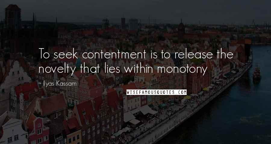 Ilyas Kassam Quotes: To seek contentment is to release the novelty that lies within monotony