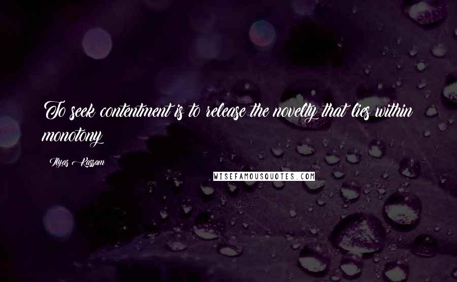 Ilyas Kassam Quotes: To seek contentment is to release the novelty that lies within monotony