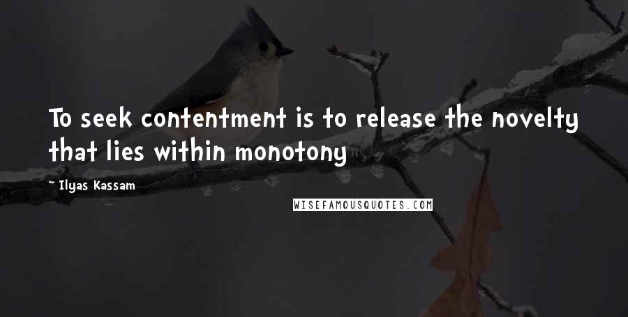 Ilyas Kassam Quotes: To seek contentment is to release the novelty that lies within monotony