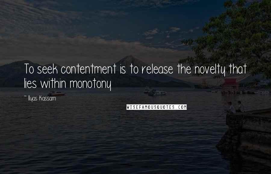 Ilyas Kassam Quotes: To seek contentment is to release the novelty that lies within monotony