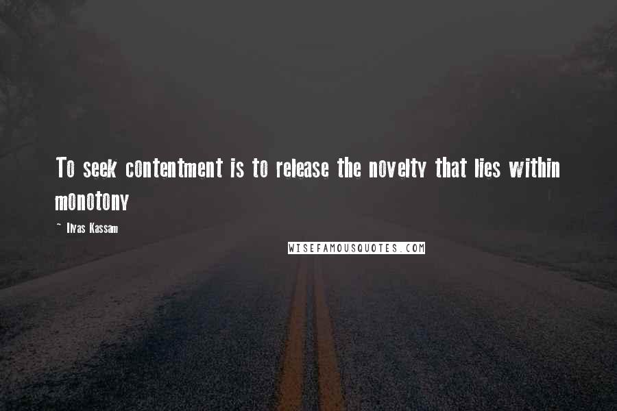 Ilyas Kassam Quotes: To seek contentment is to release the novelty that lies within monotony